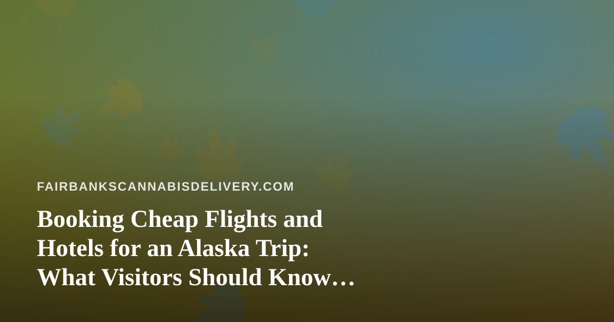 Booking Cheap Flights and Hotels for an Alaska Trip: What Visitors Should Know Before They Pack